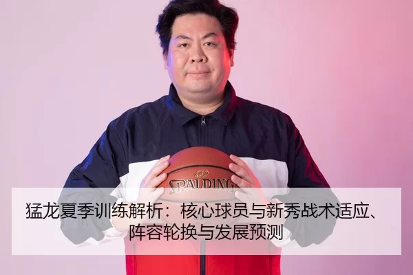 猛龙夏季训练解析：核心球员与新秀战术适应、阵容轮换与发展预测
