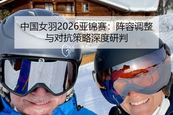 中国女羽2026亚锦赛：阵容调整与对抗策略深度研判